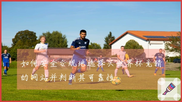 如何安全合规地选择买世界杯竞猜的网站并判断其可靠性