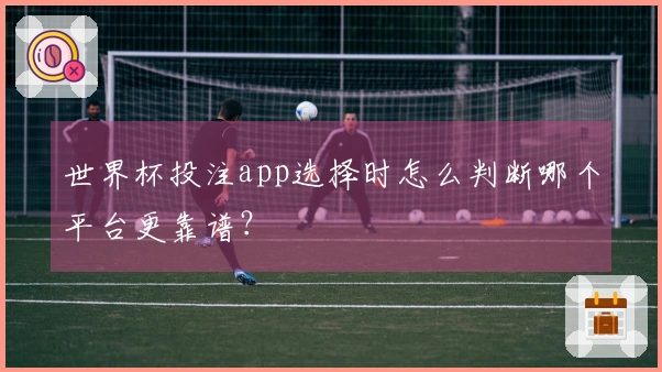 世界杯投注app选择时怎么判断哪个平台更靠谱？