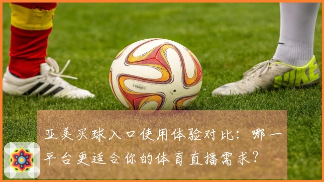 亚美买球入口使用体验对比：哪一平台更适合你的体育直播需求？