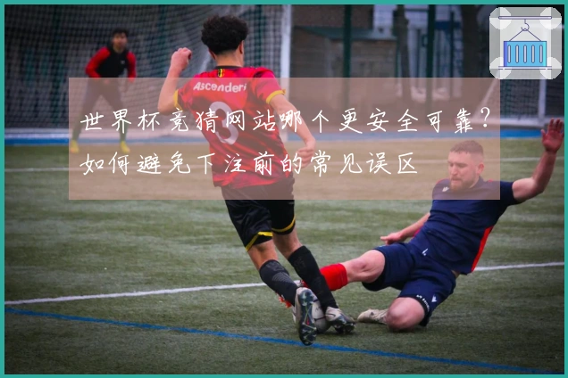 世界杯竞猜网站哪个更安全可靠？如何避免下注前的常见误区