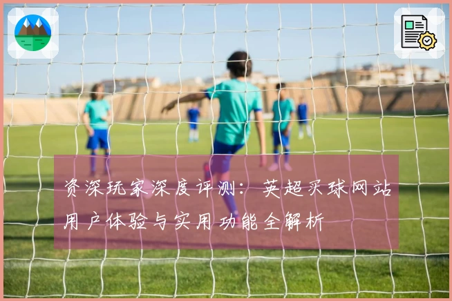资深玩家深度评测：英超买球网站用户体验与实用功能全解析