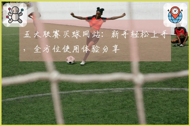 五大联赛买球网站：新手轻松上手，全方位使用体验分享