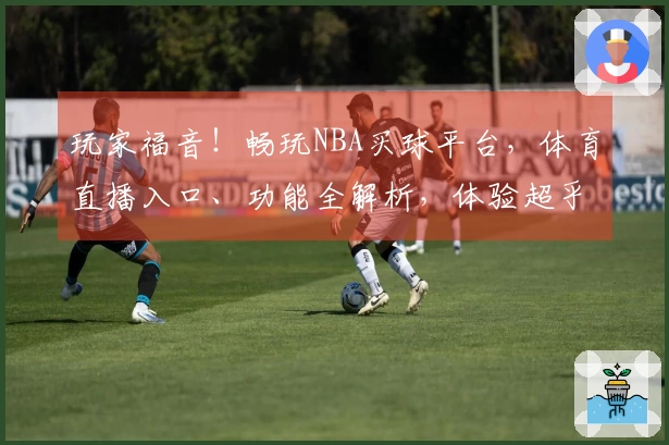 玩家福音！畅玩NBA买球平台，体育直播入口、功能全解析，体验超乎想象。